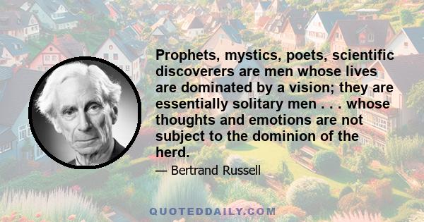 Prophets, mystics, poets, scientific discoverers are men whose lives are dominated by a vision; they are essentially solitary men . . . whose thoughts and emotions are not subject to the dominion of the herd.