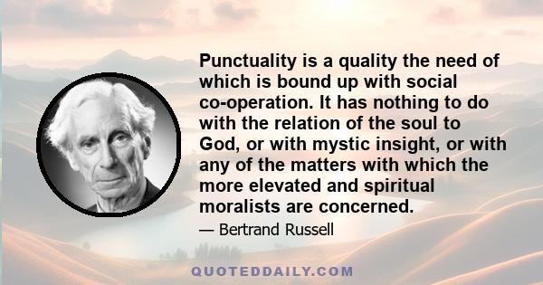 Punctuality is a quality the need of which is bound up with social co-operation. It has nothing to do with the relation of the soul to God, or with mystic insight, or with any of the matters with which the more elevated 