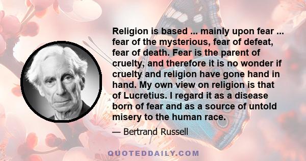 Religion is based ... mainly upon fear ... fear of the mysterious, fear of defeat, fear of death. Fear is the parent of cruelty, and therefore it is no wonder if cruelty and religion have gone hand in hand. My own view