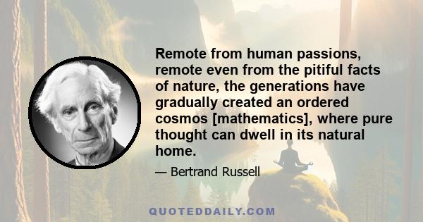 Remote from human passions, remote even from the pitiful facts of nature, the generations have gradually created an ordered cosmos [mathematics], where pure thought can dwell in its natural home.