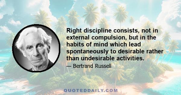 Right discipline consists, not in external compulsion, but in the habits of mind which lead spontaneously to desirable rather than undesirable activities.