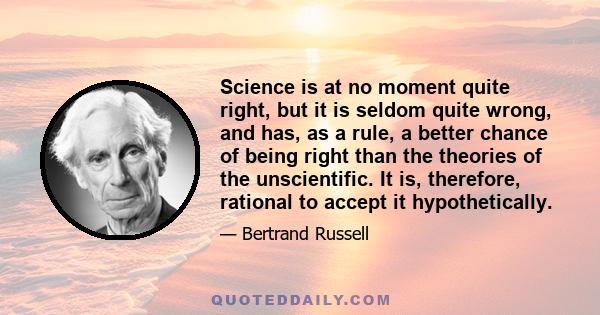 Science is at no moment quite right, but it is seldom quite wrong, and has, as a rule, a better chance of being right than the theories of the unscientific. It is, therefore, rational to accept it hypothetically.