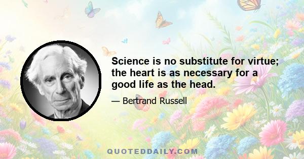 Science is no substitute for virtue; the heart is as necessary for a good life as the head.