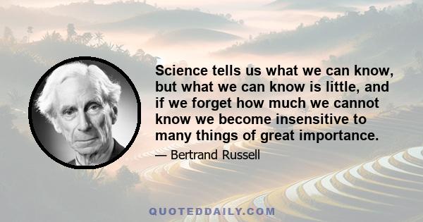 Science tells us what we can know but what we can know is little and if we forget how much we cannot know we become insensitive of many things of very great importance. Theology, on the other hand induces a dogmatic