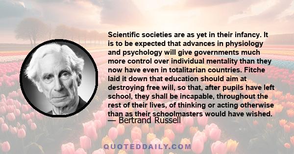 Scientific societies are as yet in their infancy. It is to be expected that advances in physiology and psychology will give governments much more control over individual mentality than they now have even in totalitarian 