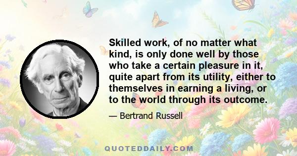 Skilled work, of no matter what kind, is only done well by those who take a certain pleasure in it, quite apart from its utility, either to themselves in earning a living, or to the world through its outcome.