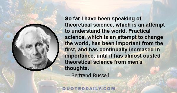 So far I have been speaking of theoretical science, which is an attempt to understand the world. Practical science, which is an attempt to change the world, has been important from the first, and has continually