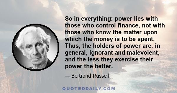 So in everything: power lies with those who control finance, not with those who know the matter upon which the money is to be spent. Thus, the holders of power are, in general, ignorant and malevolent, and the less they 