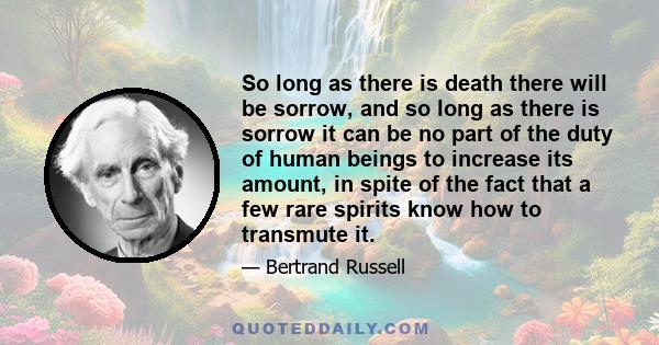 So long as there is death there will be sorrow, and so long as there is sorrow it can be no part of the duty of human beings to increase its amount, in spite of the fact that a few rare spirits know how to transmute it.