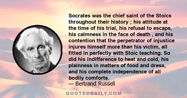 Socrates was the chief saint of the Stoics throughout their history ; his attitude at the time of his trial, his refusal to escape, his calmness in the face of death , and his contention that the perpetrator of