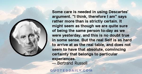 Some care is needed in using Descartes' argument. I think, therefore I am says rather more than is strictly certain. It might seem as though we are quite sure of being the same person to-day as we were yesterday, and