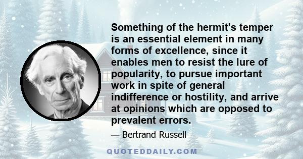 Something of the hermit's temper is an essential element in many forms of excellence, since it enables men to resist the lure of popularity, to pursue important work in spite of general indifference or hostility, and