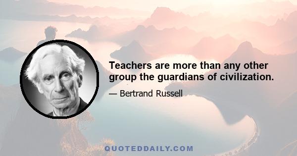 Teachers are more than any other group the guardians of civilization.