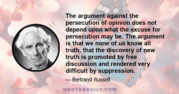 The argument against the persecution of opinion does not depend upon what the excuse for persecution may be. The argument is that we none of us know all truth, that the discovery of new truth is promoted by free