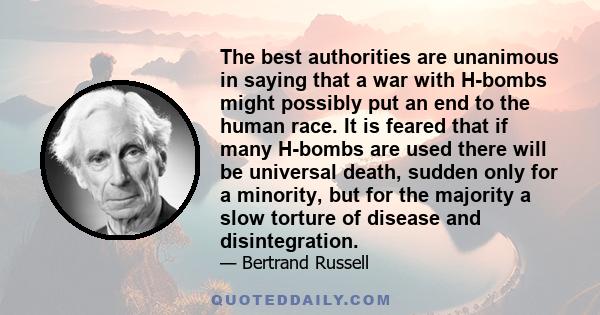 The best authorities are unanimous in saying that a war with H-bombs might possibly put an end to the human race. It is feared that if many H-bombs are used there will be universal death, sudden only for a minority, but 