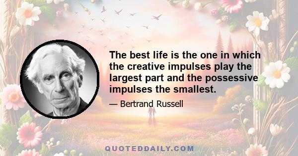 The best life is the one in which the creative impulses play the largest part and the possessive impulses the smallest.