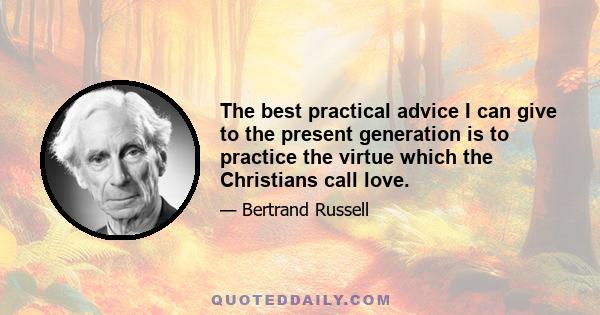 The best practical advice I can give to the present generation is to practice the virtue which the Christians call love.