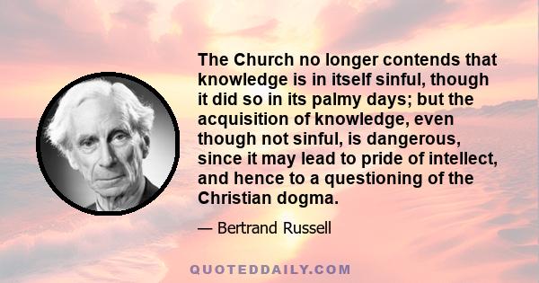 The Church no longer contends that knowledge is in itself sinful, though it did so in its palmy days; but the acquisition of knowledge, even though not sinful, is dangerous, since it may lead to pride of intellect, and