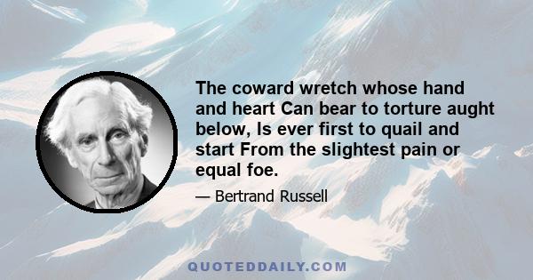 The coward wretch whose hand and heart Can bear to torture aught below, Is ever first to quail and start From the slightest pain or equal foe.