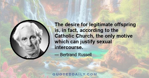 The desire for legitimate offspring is, in fact, according to the Catholic Church, the only motive which can justify sexual intercourse.