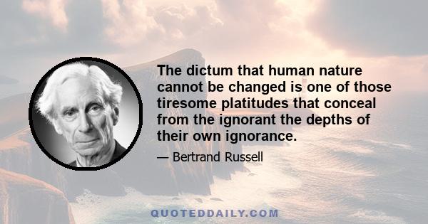 The dictum that human nature cannot be changed is one of those tiresome platitudes that conceal from the ignorant the depths of their own ignorance.