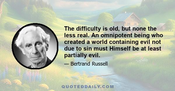 The difficulty is old, but none the less real. An omnipotent being who created a world containing evil not due to sin must Himself be at least partially evil.