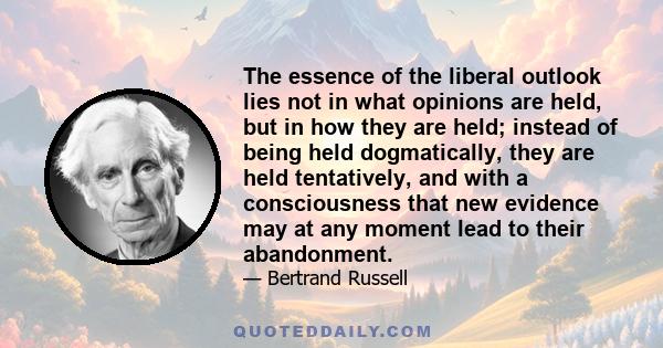 The essence of the liberal outlook lies not in what opinions are held, but in how they are held; instead of being held dogmatically, they are held tentatively, and with a consciousness that new evidence may at any