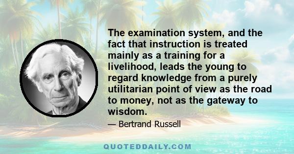 The examination system, and the fact that instruction is treated mainly as a training for a livelihood, leads the young to regard knowledge from a purely utilitarian point of view as the road to money, not as the