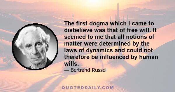 The first dogma which I came to disbelieve was that of free will. It seemed to me that all notions of matter were determined by the laws of dynamics and could not therefore be influenced by human wills.