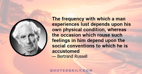 The frequency with which a man experiences lust depends upon his own physical condition, whereas the occasion which rouse such feelings in him depend upon the social conventions to which he is accustomed