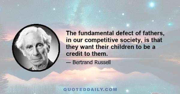 The fundamental defect of fathers, in our competitive society, is that they want their children to be a credit to them. We all feel instinctively, that our children's success reflect glory upon ourselves, while their