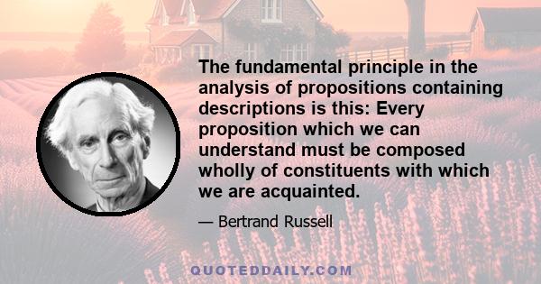 The fundamental principle in the analysis of propositions containing descriptions is this: Every proposition which we can understand must be composed wholly of constituents with which we are acquainted.