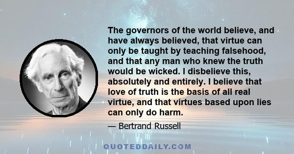 The governors of the world believe, and have always believed, that virtue can only be taught by teaching falsehood, and that any man who knew the truth would be wicked. I disbelieve this, absolutely and entirely. I