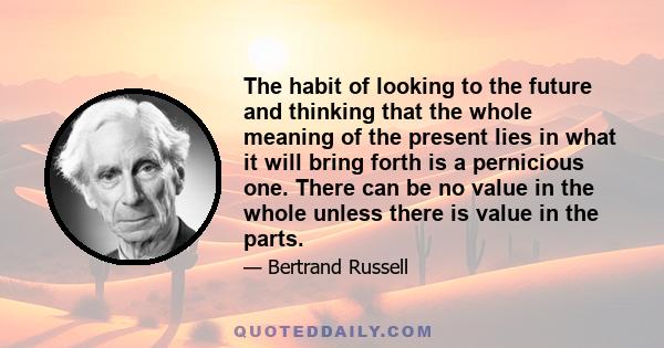 The habit of looking to the future and thinking that the whole meaning of the present lies in what it will bring forth is a pernicious one. There can be no value in the whole unless there is value in the parts.