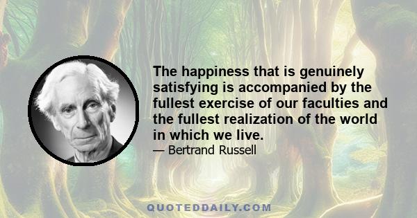 The happiness that is genuinely satisfying is accompanied by the fullest exercise of our faculties and the fullest realization of the world in which we live.