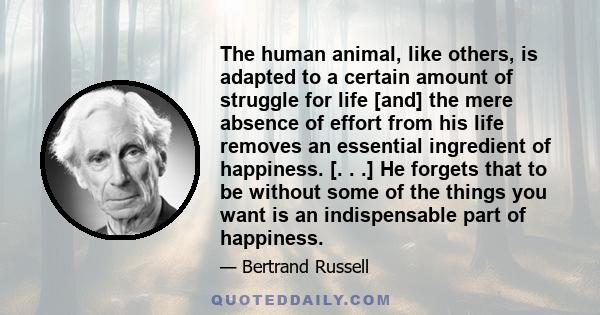 The human animal, like others, is adapted to a certain amount of struggle for life [and] the mere absence of effort from his life removes an essential ingredient of happiness. [. . .] He forgets that to be without some