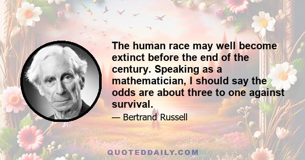 The human race may well become extinct before the end of the century. Speaking as a mathematician, I should say the odds are about three to one against survival.