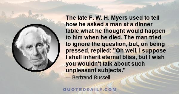 The late F. W. H. Myers used to tell how he asked a man at a dinner table what he thought would happen to him when he died. The man tried to ignore the question, but, on being pressed, replied: Oh well, I suppose I