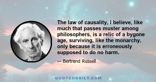 The law of causality, I believe, like much that passes muster among philosophers, is a relic of a bygone age, surviving, like the monarchy, only because it is erroneously supposed to do no harm.