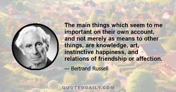 The main things which seem to me important on their own account, and not merely as means to other things, are knowledge, art, instinctive happiness, and relations of friendship or affection.