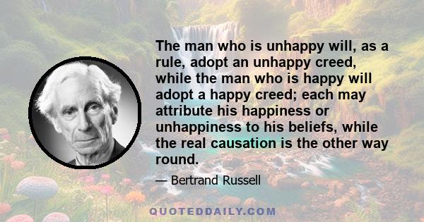 The man who is unhappy will, as a rule, adopt an unhappy creed, while the man who is happy will adopt a happy creed; each may attribute his happiness or unhappiness to his beliefs, while the real causation is the other