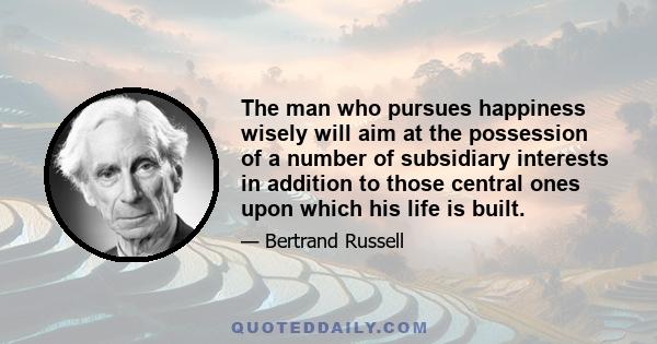 The man who pursues happiness wisely will aim at the possession of a number of subsidiary interests in addition to those central ones upon which his life is built.