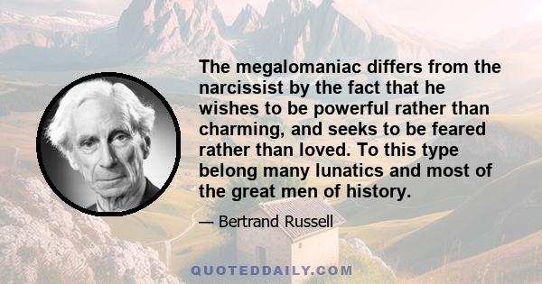 The megalomaniac differs from the narcissist by the fact that he wishes to be powerful rather than charming, and seeks to be feared rather than loved. To this type belong many lunatics and most of the great men of