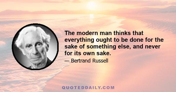 The modern man thinks that everything ought to be done for the sake of something else, and never for its own sake.