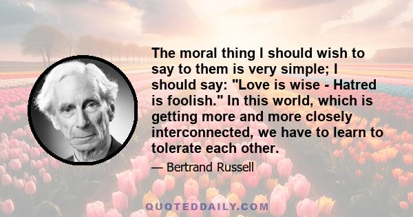 The moral thing I should wish to say to them is very simple; I should say: Love is wise - Hatred is foolish. In this world, which is getting more and more closely interconnected, we have to learn to tolerate each other.