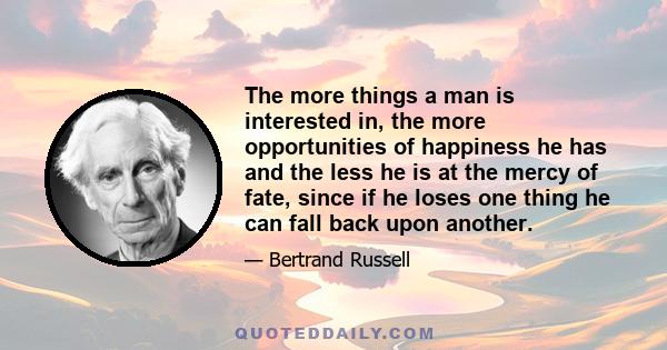 The more things a man is interested in, the more opportunities of happiness he has and the less he is at the mercy of fate, since if he loses one thing he can fall back upon another.