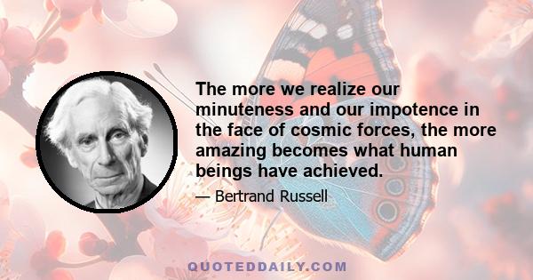 The more we realize our minuteness and our impotence in the face of cosmic forces, the more amazing becomes what human beings have achieved.