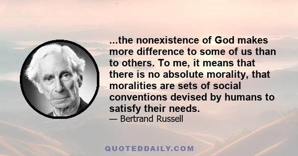 ...the nonexistence of God makes more difference to some of us than to others. To me, it means that there is no absolute morality, that moralities are sets of social conventions devised by humans to satisfy their needs.