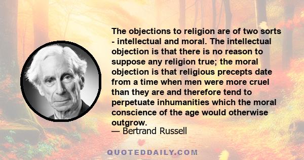 The objections to religion are of two sorts - intellectual and moral. The intellectual objection is that there is no reason to suppose any religion true; the moral objection is that religious precepts date from a time