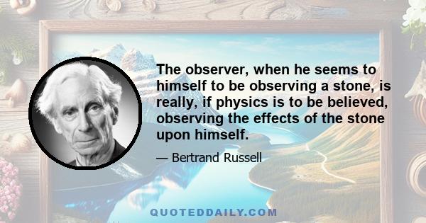 The observer, when he seems to himself to be observing a stone, is really, if physics is to be believed, observing the effects of the stone upon himself.